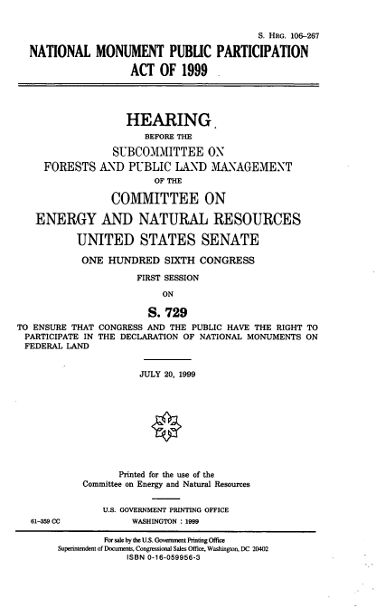 handle is hein.cbhear/nmppa0001 and id is 1 raw text is: S. HRG. 106-267
NATIONAL MONUMENT PUBLIC PARTICIPATION
ACT OF 1999
HEARING.
BEFORE THE
SUBCOMMITTEE ON
FORESTS AND PUBLIC LAND MANAGEMENT
OF THE
COMMITTEE ON
ENERGY AND NATURAL RESOURCES
UNITED STATES SENATE
ONE HUNDRED SIXTH CONGRESS
FIRST SESSION
ON
S. 729
TO ENSURE THAT CONGRESS AND THE PUBLIC HAVE THE RIGHT TO
PARTICIPATE IN THE DECLARATION OF NATIONAL MONUMENTS ON
FEDERAL LAND
JULY 20, 1999
Printed for the use of the
Committee on Energy and Natural Resources
U.S. GOVERNMENT PRINTING OFFICE
61-359 CC           WASHINGTON : 1999
For sale by the U.S. Government Printing Office
Superintendent of Documents, Congressional Sales Office, Washington, DC 20402
ISBN 0-16-059956-3


