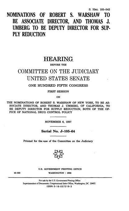 handle is hein.cbhear/nmrbwr0001 and id is 1 raw text is: 

                                            S. HIM. 105-542

NOMINATIONS       OF   ROBERT     S. WARSHAW        TO

   BE   ASSOCIATE     DIRECTOR, AND       THOMAS     J.

   UMBERG TO BE DEPUTY DIRECTOR FOR SUP-

   PLY REDUCTION







                    HEARING
                       BEFORE THE

      COMMITTEE ON THE JUDICIARY

           UNITED STATES SENATE

           ONE HUNDRED FIFTH CONGRESS

                      FIRST SESSION
                          ON
THE NOMINATIONS OF ROBERT S. WARSHAW OF NEW YORK, TO BE AS-
SOCIATE DIRECTOR, AND THOMAS J. UMBERG, OF CALIFORNIA, TO
BE DEPUTY DIRECTOR FOR SUPPLY REDUCTION, BOTH OF THE OF-
FICE OF NATIONAL DRUG CONTROL POLICY


49-593


            NOVEMBER 6, 1997


          Serial No. J-105-64


Printed for the qse of the Committee on the Judiciary








        U.S. GOVERNMENT PRINTING OFFICE
              WASHINGTON : 1998

        For sale by the U.S. Government Printing Office
Superintendent of Documents, Congressional Sales Office, Washington, DC 20402
             ISBN 0-16-057219-3


