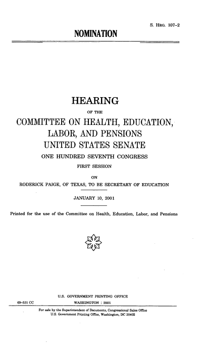 handle is hein.cbhear/nmtncmtee0001 and id is 1 raw text is: 



                          S. HRG. 107-2

NOMINATION


                     HEARING

                           OF THE

  COMMITTEE ON IIIEALTH, EDUCATION,

             LABOR, AND PENSIONS

             UNITED STATES SENATE

           ONE HUNDRED SEVENTH CONGRESS

                       FIRST SESSION

                            ON
   RODERICK PAIGE, OF TEXAS, TO BE SECRETARY OF EDUCATION


                      JANUARY 10, 2001


Printed for the use of the Committee on Health, Education, Labor, and Pensions


69-531 CC


       U.S. GOVERNMENT PRINTING OFFICE
            WASHINGTON : 2001
For sale by the Superintendent of Documents, Congressional Sales Office
    U.S. Government Printing Office, Washington, DC 20402


