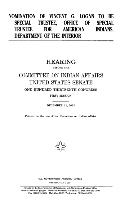 handle is hein.cbhear/nmtnvnct0001 and id is 1 raw text is: 

NOMINATION OF VINCENT G. LOGAN
   SPECIAL  TRUSTEE, OFFICE  OF
   TRUSTEE         FOR       AMERICAN
   DEPARTMENT OF THE INTERIOR


  TO BE
  SPECIAL
INDIANS,


               HEARING
                  BEFORE THE

COMMITTEE ON INDIAN AFFAIRS
     UNITED STATES SENATE
   ONE HUNDRED THIRTEENTH CONGRESS
                 FIRST SESSION

               DECEMBER 11, 2013

   Printed for the use of the Committee on Indian Affairs












          U.S. GOVERNMENT PRINTING OFFICE
                WASHINGTON : 2014
  For sale by the Superintendent of Documents, U.S. Government Printing Office
  Internet: bookstore.gpo.gov Phone: toll free (866) 512-1800; DC area (202) 512-1800
     Fax: (202) 512-2104 Mail: Stop [DCC, Washington, DC 20402-0001


