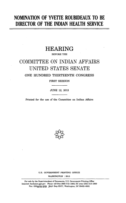 handle is hein.cbhear/nmtnyv0001 and id is 1 raw text is: 




NOMINATION OF YVETTE ROUBIDEAUX TO BE

DIRECTOR OF THE INDIAN HEALTH SERVICE


               HEARING
                   BEFORE THE


COMMITTEE ON INDIAN AFFAIRS

      UNITED STATES SENATE

   ONE HUNDRED THIRTEENTH CONGRESS

                  FIRST SESSION


                  JUNE 12, 2013


    Printed for the use of the Committee on Indian Affairs
























           U.S. GOVERNMENT PRINTING OFFICE
                 WASHINGTON : 2013

   For sale by the Superintendent of Documents, U.S. Government Printing Office
 Internet: bookstore.gpo.gov Phone: toll free (866) 512-1800; DC area (202) 512-1800
      Fax: (202.1kq.4 _Mail: Stop IDCC, Washington, DC 20402-0001


