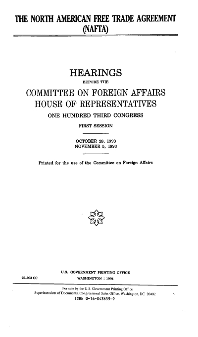 handle is hein.cbhear/nnaafta0001 and id is 1 raw text is: THE NORTH AMERICAN FREE TRADE AGREEMENT
(NAFrA)

HEARINGS
BEFORE THE
COMMITTEE ON FOREIGN AFFAIRS
HOUSE OF REPRESENTATIVES
ONE HUNDRED THIRD CONGRESS
FIRST SESSION
OCTOBER 28, 1993
NOVEMBER 5, 1993
Printed for the use of the Committee on Foreign Affairs

75-903 CC

U.S. GOVERNMENT PRINTING OFFICE
WASHINGTON : 1994

For sale by the U.S. Government Printing Office
Superintendent of Documents, Congressional Sales Office, Washington, DC 20402
ISBN 0-16-043655-9


