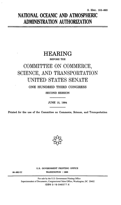 handle is hein.cbhear/noaaa0001 and id is 1 raw text is: S. HRG. 103-865
NATIONAL OCEANIC AND ATMOSPHERIC
ADMINISTRATION AUTHORIZATION

HEARING
BEFORE THE
COMMITTEE ON COMMERCE,
SCIENCE, AND TRANSPORTATION
UNITED STATES SENATE
ONE HUNDRED THIRD CONGRESS
SECOND SESSION
JUNE 15, 1994
Printed .for the use of the Committee on Commerce, Science, and Transportation

80-382 CC

U.S. GOVERNMENT PRINTING OFFICE
WASHINGTON : 1995

For sale by the U.S. Government Printing Office
Superintendent of Documents, Congressional Sales Office, Washington, DC 20402
ISBN 0-16-046577-X


