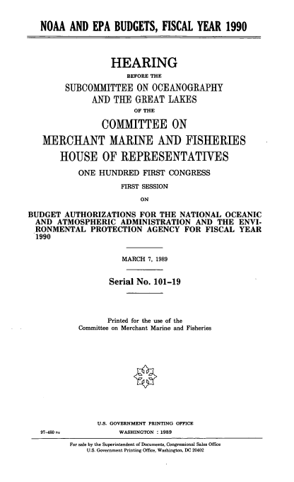 handle is hein.cbhear/noaaepa0001 and id is 1 raw text is: NOAA AND EPA BUDGETS, FISCAL YEAR 1990
HEARING
BEFORE THE
SUBCOMMITTEE ON OCEANOGRAPHY
AND THE GREAT LAKES
OF THE
COMIMITTEE ON
MERCHANT MARINE AND FISHERIES
HOUSE OF REPRESENTATIVES
ONE HUNDRED FIRST CONGRESS
FIRST SESSION
ON
BUDGET AUTHORIZATIONS FOR THE NATIONAL OCEANIC
AND ATMOSPHERIC ADMINISTRATION AND THE ENVI-
RONMENTAL PROTECTION AGENCY FOR FISCAL YEAR
1990

97-480 t

MARCH 7, 1989
Serial No. 101-19
Printed for the use of the
Committee on Merchant Marine and Fisheries
U.S. GOVERNMENT PRINTING OFFICE
WASHINGTON : 1989
For sale by the Superintendent of Documents, Congressional Sales Office
U.S. Government Printing Office, Washington, DC 20402


