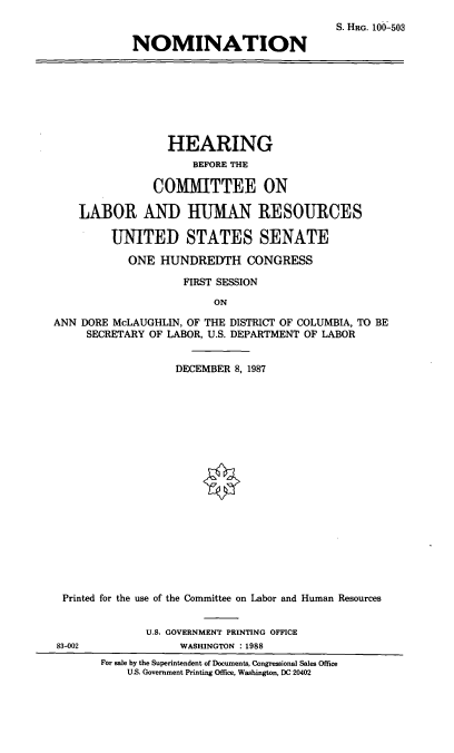 handle is hein.cbhear/nomadm0001 and id is 1 raw text is: S. HRG. 100-503
NOMINATION

HEARING
BEFORE THE
COMMITTEE ON
LABOR AND HUMAN RESOURCES
UNITED STATES SENATE
ONE HUNDREDTH CONGRESS
FIRST SESSION
ON
ANN DORE McLAUGHLIN, OF THE DISTRICT OF COLUMBIA, TO BE
SECRETARY OF LABOR, U.S. DEPARTMENT OF LABOR
DECEMBER 8, 1987
Printed for the use of the Committee on Labor and Human Resources
U.S. GOVERNMENT PRINTING OFFICE
83-002              WASHINGTON : 1988
For sale by the Superintendent of Documents, Congressional Sales Office
U.S. Government Printing Office, Washington, DC 20402


