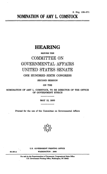 handle is hein.cbhear/nomalc0001 and id is 1 raw text is: 


                                     S. Hrg. 106-571
NOMINATION OF AMY L. COMSTOCK


                   HEARING
                       BEFORE THE

                 COMMITTEE ON

          GOVERNMENTAL AFFAIRS

          UNITED STATES SENATE
            ONE HUNDRED SIXTH CONGRESS
                     SECOND SESSION
                         ON THE
NOMINATION OF AMY L. COMSTOCK, TO BE DIRECTOR OF THE OFFICE
                  OF GOVERNMENT ETHICS

                       MAY 12, 2000


      Printed for the use of the Committee on Governmental Affairs











                U.S. GOVERNMENT PRINTING OFFICE
   65-381cc          WASHINGTON : 2000
          For sale by the Superintendent of Documents, Congressional Sales Office
              U.S. Government Printing Office, Washington, DC 20402


