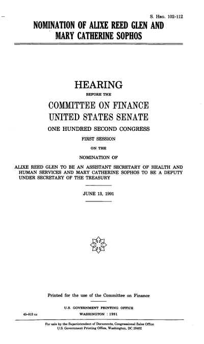 handle is hein.cbhear/nomarg0001 and id is 1 raw text is: S. HRG. 102-112
NOMINATION OF ALIXE REED GLEN AND
MARY CATHERINE SOPHOS
HEARING
BEFORE THE
COMITTEE ON FINANCE
UNITED STATES SENATE
ONE HUNDRED SECOND CONGRESS
FIRST SESSION
ON THE
NOMINATION OF
ALIXE REED GLEN TO BE AN ASSISTANT SECRETARY OF HEALTH AND
HUMAN SERVICES AND MARY CATHERINE SOPHOS TO BE A DEPUTY
UNDER SECRETARY OF THE TREASURY
JUNE 13, 1991
Printed for the use of the Committee on Finance
U.S. GOVERNMENT PRINTING OFFICE
45-013sa            WASHINGTON : 1991
For sale by the Superintendent of Documents, Congressional Sales Office
U.S. Government Printing Office, Washington, DC 20402


