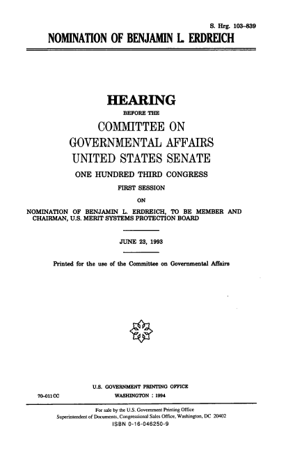handle is hein.cbhear/nomble0001 and id is 1 raw text is: S. Hrg. 103-839
NOMINATION OF BENJAMIN L ERDREICH
HEARING
BEFORE THE
COMMITTEE ON
GOVERNMENTAL AFFAIRS
UNITED STATES SENATE
ONE HUNDRED THIRD CONGRESS
FIRST SESSION
ON
NOMINATION OF BENJAMIN L. ERDREICH, TO BE MEMBER AND
CHAIRMAN, U.S. MERIT SYSTEMS PROTECTION BOARD
JUNE 23, 1993
Printed for the use of the Committee on Governmental Affairs
U.S. GOVERNMENT PRINTING OFFICE
70-011CC             WASHINGTON : 1994
For sale by the U.S. Government Printing Office
Superintendent of Documents, Congressional Sales Office, Washington, DC 20402
ISBN 0-16-046250-9


