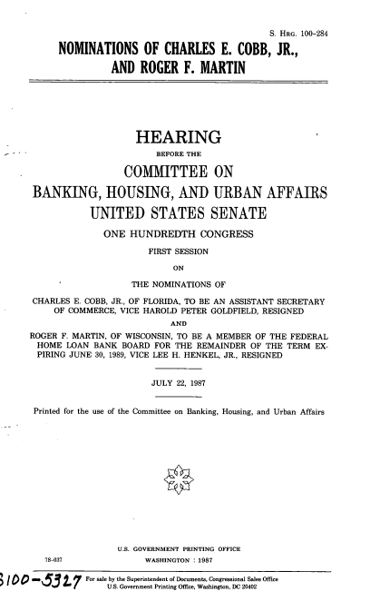 handle is hein.cbhear/nomcecrfm0001 and id is 1 raw text is: S. HRG. 100-284
NOMINATIONS OF CHARLES E. COBB, JR.,
AND ROGER F. MARTIN
HEARING
BEFORE THE
COMMITTEE ON
BANKING, HOUSING, AND URBAN AFFAIRS
UNITED STATES SENATE
ONE HUNDREDTH CONGRESS
FIRST SESSION
ON
THE NOMINATIONS OF
CHARLES E. COBB, JR., OF FLORIDA, TO BE AN ASSISTANT SECRETARY
OF COMMERCE, VICE HAROLD PETER GOLDFIELD, RESIGNED
AND
ROGER F. MARTIN, OF WISCONSIN, TO BE A MEMBER OF THE FEDERAL
HOME LOAN BANK BOARD FOR THE REMAINDER OF THE TERM EX-
PIRING JUNE 30, 1989, VICE LEE H. HENKEL, JR., RESIGNED
JULY 22, 1987
Printed for the use of the Committee on Banking, Housing, and Urban Affairs
U.S. GOVERNMENT PRINTING OFFICE
78-037             WASHINGTON : 1987
0 m        For sale by the Superintendent of Documents, Congressional Sales Office
'3 . (    U.S. Government Printing Office, Washington, DC 20402



