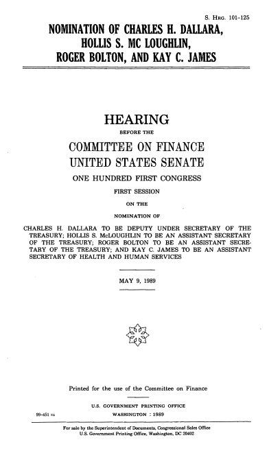 handle is hein.cbhear/nomchd0001 and id is 1 raw text is: S. HRG. 101-125
NOMINATION OF CHARLES H. DALLARA,
HOLLIS S. MC LOUGHLIN,
ROGER BOLTON, AND KAY C. JAMES
HEARING
BEFORE THE
COMMITTEE ON FINANCE
UNITED STATES SENATE
ONE HUNDRED FIRST CONGRESS
FIRST SESSION
ON THE
NOMINATION OF
CHARLES H. DALLARA TO BE DEPUTY UNDER SECRETARY OF THE
TREASURY; HOLLIS S. McLOUGHLIN TO BE AN ASSISTANT SECRETARY
OF THE TREASURY; ROGER BOLTON TO BE AN ASSISTANT SECRE-
TARY OF THE TREASURY; AND KAY C. JAMES TO BE AN ASSISTANT
SECRETARY OF HEALTH AND HUMAN SERVICES
MAY 9, 1989
Printed for the use of the Committee on Finance
U.S. GOVERNMENT PRINTING OFFICE
99-451             WASHINGTON : 1989
For sale by the Superintendent of Documents, Congressional Sales Office
U.S. Government Printing Office, Washington, DC 20402


