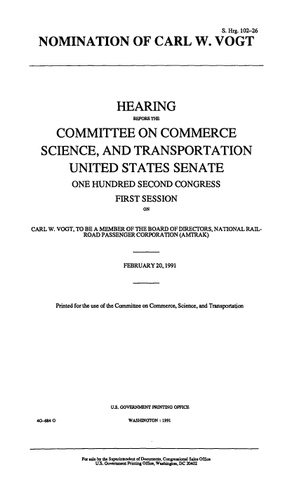 handle is hein.cbhear/nomcwvt0001 and id is 1 raw text is: 


                                          S. Hrg. 102-26

NOMINATION OF CARL W. VOGT


                    HEARING



      COMMITTEE ON COMMERCE

  SCIENCE, AND TRANSPORTATION

         UNITED STATES SENATE

         ONE  HUNDRED SECOND CONGRESS

                   FIRST  SESSION
                          ON


CARL W. VOGT, TO BE A MEMBER OF THE BOARD OF DIRECTORS, NATIONAL RAIL-
            ROAD PASSENGER CORPORATION (AMTRAK)



                     FEBRUARY 20,1991





      Printed for the use of the Committee on Commerce, Science, and Transportation














                  U.S. GOVERNMENT PRINTING OFFICB


40-6840


WASHINGTON : 1991


For sale by the Superinslent of Documens, Cangessiordl Sales Office
   US. Goverent Prnting Offim, Washingcm, DC 20402


