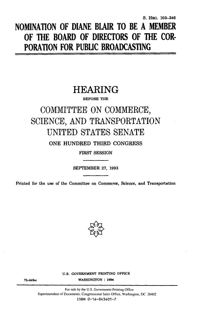handle is hein.cbhear/nomdb0001 and id is 1 raw text is: S. HRG. 103-346
NOMINATION OF DIANE BLAIR TO BE A MEMBER
OF THE BOARD OF DIRECTORS OF THE COR-
PORATION FOR PUBLIC BROADCASTING

HEARING
BEFORE THE
COMMITTEE ON COMMERCE,
SCIENCE, AND TRANSPORTATION
UNITED STATES SENATE
ONE HUNDRED THIRD CONGRESS
FIRST SESSION
SEPTEMBER 27, 1993
Printed for the use of the Committee on Commerce, Science, and Transportation

72--649cc

U.S. GOVERNMENT PRINTING OFFICE
WASHINGTON : 1994

For sale by the U.S. Government Printing Office
Superintendent of Documents, Congressional Sales Office, Washington, DC 20402
ISBN 0-16-043401-7


