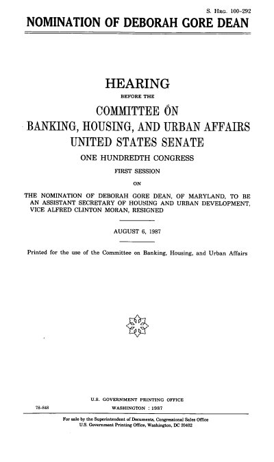 handle is hein.cbhear/nomdgd0001 and id is 1 raw text is: S. HRG. 100-292
NOMINATION OF DEBORAH GORE DEAN

HEARING
BEFORE THE
COMMITTEE ON
BANKING, HOUSING, AND URBAN AFFAIRS
UNITED STATES SENATE
ONE HUNDREDTH CONGRESS
FIRST SESSION
ON
THE NOMINATION OF DEBORAH GORE DEAN, OF MARYLAND, TO BE
AN ASSISTANT SECRETARY OF HOUSING AND URBAN DEVELOPMENT,
VICE ALFRED CLINTON MORAN, RESIGNED
AUGUST 6, 1987
Printed for the use of the Committee on Banking, Housing, and Urban Affairs

78-848

U.S. GOVERNMENT PRINTING OFFICE
WASHINGTON :1987
For sale by the Superintendent of Documents, Congressional Sales Office
U.S. Government Printing Office, Washington, DC 20402


