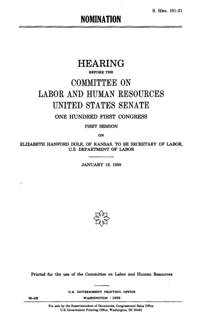 handle is hein.cbhear/nomehd0001 and id is 1 raw text is: S. HRG. 101-21
NOMINATION

HEARING
BEFORE THE
COMMITTEE ON
LABOR AND HUMAN RESOURCES
UNITED STATES SENATE
ONE HUNDRED FIRST CONGRESS
FIRST SESSION
ON
ELIZABETH HANFORD DOLE, OF KANSAS, TO BE SECRETARY OF LABOR,
U.S. DEPARTMENT OF LABOR
JANUARY 19, 1989

Printed for the use of the Committee on Labor and Human Resources
U.S. GOVERNMENT PRINTING OFFICE
96-429                         WASHINGTON : 1989
For sale by the Superintendent of Documents, Congressional Sales Office
U.S. Government Printing Office, Washington, DC 20402



