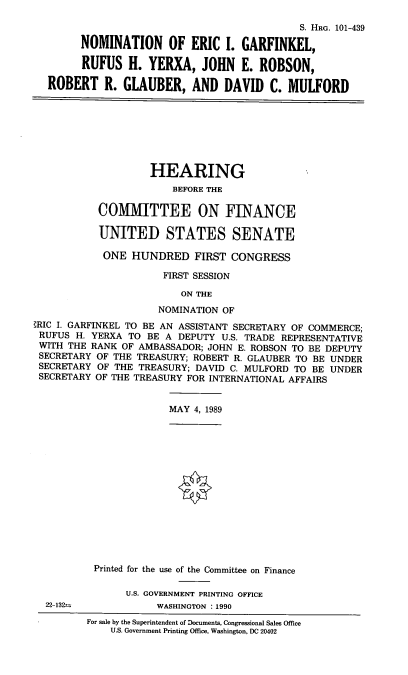 handle is hein.cbhear/nomeig0001 and id is 1 raw text is: S. HRG. 101-439
NOMINATION OF ERIC I. GARFINKEL,
RUFUS H. YERXA, JOHN E. ROBSON,
ROBERT R. GLAUBER, AND DAVID C. MULFORD

HEARING
BEFORE THE
COMIITTEE ON FINANCE
UNITED STATES SENATE
ONE HUNDRED FIRST CONGRESS
FIRST SESSION
ON THE
NOMINATION OF
,RIC I. GARFINKEL TO BE AN ASSISTANT SECRETARY OF COMMERCE;
RUFUS H. YERXA TO BE A DEPUTY U.S. TRADE REPRESENTATIVE
WITH THE RANK OF AMBASSADOR; JOHN E. ROBSON TO BE DEPUTY
SECRETARY OF THE TREASURY; ROBERT R. GLAUBER TO BE UNDER
SECRETARY OF THE TREASURY; DAVID C. MULFORD TO BE UNDER
SECRETARY OF THE TREASURY FOR INTERNATIONAL AFFAIRS

MAY 4, 1989

22-132n

Printed for the use of the Committee on Finance
U.S. GOVERNMENT PRINTING OFFICE
WASHINGTON : 1990

For sale by the Superintendent of Documents, Congressional Sales Office
U.S. Government Printing Office, Washington, DC 20402


