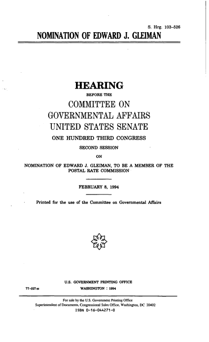 handle is hein.cbhear/nomejg0001 and id is 1 raw text is: S. Hrg. 103-526
NOMINATION OF EDWARD J. GLEIMAN

HEARING
BEFORE THE
COMMITTEE ON
GOVERNMENTAL AFFAIRS
UNITED STATES SENATE
ONE HUNDRED THIRD CONGRESS
SECOND SESSION
ON
NOMINATION OF EDWARD J. GLEIMAN, TO BE A MEMBER OF THE
POSTAL RATE COMMISSION
FEBRUARY 8, 1994
Printed for the use of the Committee on Governmental Affairs
O
U.S. GOVERNMENT PRINTING OFFICE
77-027cc            WASHINGTON : 1994
For sale by the U.S. Government Printing Office
Superintendent of Documents, Congressional Sales Office, Washington, DC 20402
ISBN 0-16-044271-0


