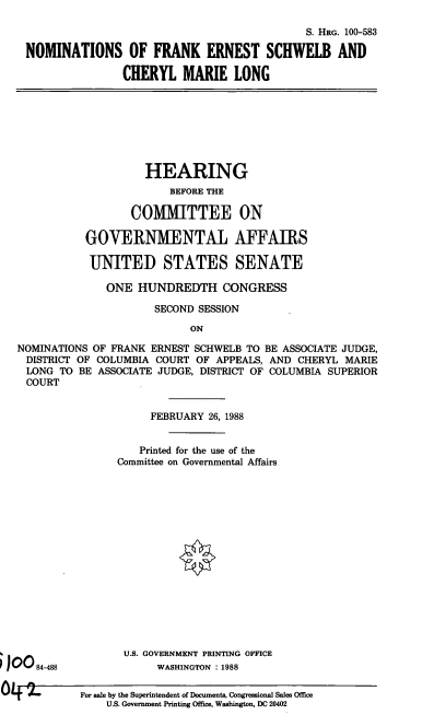 handle is hein.cbhear/nomfes0001 and id is 1 raw text is: S. HRG. 100-583
NOMINATIONS OF FRANK ERNEST SCHWELB AND
CHERYL MARIE LONG

HEARING
BEFORE THE
COMMITTEE ON
GOVERNMENTAL AFFAIRS
UNITED STATES SENATE

ONE HUNDREDTH CONGRESS
SECOND SESSION
ON
NOMINATIONS OF FRANK ERNEST SCHWELB TO BE ASSOCIATE JUDGE,
DISTRICT OF COLUMBIA COURT OF APPEALS, AND CHERYL MARIE
LONG TO BE ASSOCIATE JUDGE, DISTRICT OF COLUMBIA SUPERIOR
COURT

FEBRUARY 26, 1988
Printed for the use of the
Committee on Governmental Affairs
U.S. GOVERNMENT PRINTING OFFICE
WASHINGTON : 1988

84-488

For sale by the Superintendent of Documents, Congressional Sales Office
U.S. Government Printing Office, Washington, DC 20402


