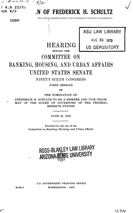 handle is hein.cbhear/nomfhs0001 and id is 1 raw text is: .l / w- -7 /-7, C  I

t 4.B 22/3:
;ch 8/2        .N OF FREDERICK       H. SCHULTZ


    LGDB



                                     ASU LAW LIBRARY


                                         AUG 31 197

                    HEARING           US DEPOSITORY
                       BEFORE THE

                  COMMITTEE ON

   BANKING, HOUSING, AND URBAN AFFAIRS

             UNITED STATES SENATE

                NINETY-SIXTH CONGRESS
                      FIRST SESSION
                          ON

                   THE NOMINATION OF
      FREDERICK H. SCHULTZ TO BE A MEMBER AND VICE CHAIR-
      MAN OF THE BOARD OF GOVERNORS OF THE FEDERAL
                     RESERVE SYSTEM


                     JUNE 25, 1979


                     Printed for the use of the
            Committee on Banking, Housing, and Urban Affairs






                 OSS-BLAIIEY LAW LIBRARY

                 ARIZONA E UNIVERSITY








                 U.S. GOVERNMENT PRINTING OFFICE
      48-1800        WASHINGTON : 1979


