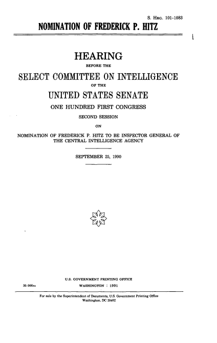 handle is hein.cbhear/nomfph0001 and id is 1 raw text is: S. HRG. 101-1083
NOMINATION OF FREDERICK P. HITZ
HEARING
BEFORE THE
SELECT COMIMITTEE ON INTELLIGENCE
OF THE
UNITED STATES SENATE
ONE HUNDRED FIRST CONGRESS
SECOND SESSION
ON

NOMINATION
36-966rn

OF FREDERICK P. HITZ TO BE INSPECTOR GENERAL OF
THE CENTRAL INTELLIGENCE AGENCY
SEPTEMBER 25, 1990
U.S. GOVERNMENT PRINTING OFFICE
WASHINGTON : 1991

For sale by the Superintendent of Documents, U.S. Government Printing Office
Washington, DC 20402



