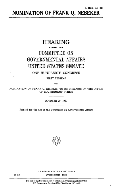 handle is hein.cbhear/nomfqn0001 and id is 1 raw text is: S. HRc. 100-345
NOMINATION OF FRANK Q. NEBEKER

HEARING
BEFORE THE
COMMITTEE ON
GOVERNMENTAL AFFAIRS
UNITED STATES SENATE
ONE HUNDREDTH CONGRESS
FIRST SESSION
ON
NOMINATION OF FRANK Q. NEBEKER TO BE DIRECTOR OF THE OFFICE
OF GOVERNMENT ETHICS
OCTOBER 29, 1987
Printed for the use of the Committee on Governmental Affairs

U.S. GOVERNMENT PRINTING OFFICE
79-618                        WASHINGTON: 1988
For sale by the Superintendent of Documents, Congressional Sales Office
U.S. Government Printing Office, Washington, DC 20402


