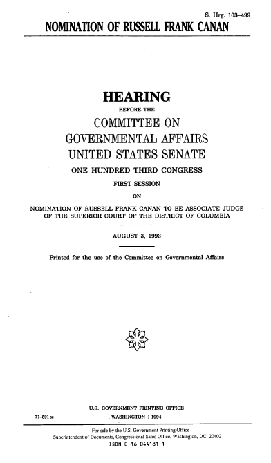 handle is hein.cbhear/nomfrc0001 and id is 1 raw text is: S. Hrg. 103-499
NOMINATION OF RUSSEll FRANK CANAN

HEARING
BEFORE THE
COMMITTEE ON
GOVERNMENTAL AFFAIRS
UNITED STATES SENATE
ONE HUNDRED THIRD CONGRESS
FIRST SESSION
ON
NOMINATION OF RUSSELL FRANK CANAN TO BE ASSOCIATE JUDGE
OF THE SUPERIOR COURT OF THE DISTRICT OF COLUMBIA
AUGUST 3, 1993
Printed for the use of the Committee on Governmental Affairs
U.S. GOVERNMENT PRINTING OFFICE
71-591 cc           WASHINGTON : 1994
For sale by the U.S. Government Printing Office
Superintendent of Documents, Congressional Sales Office, Washington, DC 20402
ISBN 0-16-044181-1


