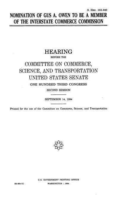 handle is hein.cbhear/nomgao0001 and id is 1 raw text is: S. HRG. 103-840
NOMINATION OF GUS A. OWEN TO BE A MEMBER
OF THE INTERSTATE COMMERCE COMMISSION

HEARING
BEFORE THE
COMMITTEE ON COMMERCE,
SCIENCE, AND TRANSPORTATION
UNITED STATES SENATE
ONE HUNDRED THIRD CONGRESS
SECOND SESSION
SEPTEMBER 14, 1994
Printed for the use of the Committee on Commerce, Science, and Transportation
U.S. GOVERNMENT PRINTING OFFICE
82-954 CC          WASHINGTON : 1994


