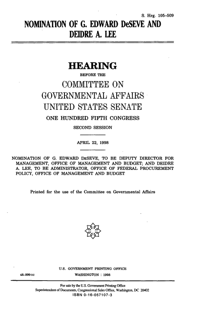 handle is hein.cbhear/nomged0001 and id is 1 raw text is: S. Hrg. 105-509
NOMINATION OF G. EDWARD DeSEVE AND
DEIDRE A. LEE
HEARING
BEFORE THE
COMMITTEE ON
GOVERNMENTAL AFFAIRS
UNITED STATES SENATE
ONE HUNDRED FIFTH CONGRESS
SECOND SESSION
APRIL 22, 1998
NOMINATION OF G. EDWARD DESEVE, TO BE DEPUTY DIRECTOR FOR
MANAGEMENT, OFFICE OF MANAGEMENT AND BUDGET; AND DEIDRE
A. LEE, TO BE ADMINISTRATOR, OFFICE OF FEDERAL PROCUREMENT
POLICY, OFFICE OF MANAGEMENT AND BUDGET
Printed for the use of the Committee on Governmental Affairs
U.S. GOVERNMENT PRINTING OFFICE
48-999cc           WASHINGTON : 1998
For sale by the U.S. Government Printing Office
Superintendent of Documents, Congressional Sales Office, Washington, DC 20402
ISBN 0-16-057107-3


