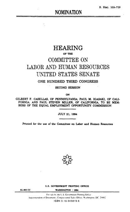 handle is hein.cbhear/nomgfcx0001 and id is 1 raw text is: S. HaM. 103-719
NOMINATION

HEARING
OF THE
COMMITTEE ON
LABOR AND HUMAN RESOURCES
UNITED STATES SENATE
ONE HUNDRED THIRD CONGRESS
SECOND SESSION
ON
GILBERT F. CASELLAS, OF PENNSYLVANIA; PAUL M. IGASAKI, OF CALI-
FORNIA; AND PAUL STEVEN MILLER, OF CALIFORNIA, TO BE MEM-
BERS OF THE EQUAL EMPLOYMENT OPPORTUNITY COMMISSION

JULY 21, 1994

Printed for the use of the Committee on Labor and Human Resources
U.S. GOVERNMENT PRINTING OFFICE
82-902 CC                    WASHINGTON : 1994
For sale h% the L .S. Go ernent Prinumno Ofce
Superinmenden of Document. Congresional Sale, Ofince. %H ajhinpon, DC 2(102
ISBN 0-16-045819-6


