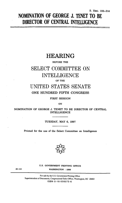 handle is hein.cbhear/nomgjt0001 and id is 1 raw text is: S. HRG. 105-314
NOMINATION OF GEORGE J. TENET TO BE
DIRECTOR OF CENTRAL INTELLIGENCE
HEARING
BEFORE THE
SELECT COMMITTEE ON
INTELLIGENCE
OF THE
UNITED STATES SENATE
ONE HUNDRED FIFTH CONGRESS
FIRST SESSION
ON
NOMINATION OF GEORGE J. TENET TO BE DIRECTOR OF CENTRAL
INTELLIGENCE
TUESDAY, MAY 6, 1997
Printed for the use of the Select Committee on Intelligence
U.S. GOVERNMENT PRINTING OFFICE
45-141              WASHINGTON : 1998
For sale by the U.S. Government Printing Office
Superintendent of Documents, Congressional Sales Office, Washington, DC 20402
ISBN 0-16-056075-6


