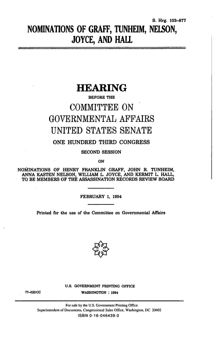 handle is hein.cbhear/nomgtn0001 and id is 1 raw text is: S. Hrg. 103-877
NOMINATIONS OF GRAFF, TUNHEIM, NEISON,
JOYCE, AND HALL
HEARING
BEFORE THE
COMMITTEE ON
GOVERNMENTAL AFFAIRS
UNITED STATES SENATE
ONE HUNDRED THIRD CONGRESS
SECOND SESSION
ON
NOMHINATIONS OF HENRY FRANKLIN GRAFF, JOHN R. TUNHEIM,
ANNA KASTEN NELSON, WILLIAM L. JOYCE, AND KERMIT L. HALL,
TO BE MEMBERS OF THE ASSASSINATION RECORDS REVIEW BOARD
FEBRUARY 1, 1994
Printed for the use of the Committee on Governmental Affaire
U.S. GOVERNMENT PRINTING OFFICE
77-023CC           WASHINGTON : 1994
For sale by the U.S. Government Printing Office
Superintendent of Documents, Congressional Sales Office, Washington, DC 20402
ISBN 0-16-046439-0


