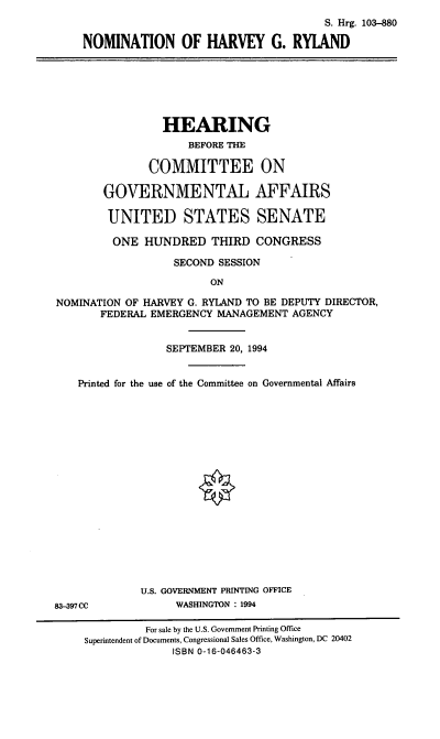 handle is hein.cbhear/nomhgr0001 and id is 1 raw text is: S. Hrg. 103-880
NOMINATION OF HARVEY G. RYIAND

HEARING
BEFORE THE
COMMITTEE ON
GOVERNMENTAL AFFAIRS
UNITED STATES SENATE
ONE HUNDRED THIRD CONGRESS
SECOND SESSION
ON
NOMINATION OF HARVEY G. RYLAND TO BE DEPUTY DIRECTOR,
FEDERAL EMERGENCY MANAGEMENT AGENCY
SEPTEMBER 20, 1994
Printed for the use of the Committee on Governmental Affairs
U.S. GOVERNMENT PRINTING OFFICE
83-397 CC           WASHINGTON : 1994
For sale by the U.S. Government Printing Office
Superintendent of Documents, Congressional Sales Office, Washington, DC 20402
ISBN 0-16-046463-3


