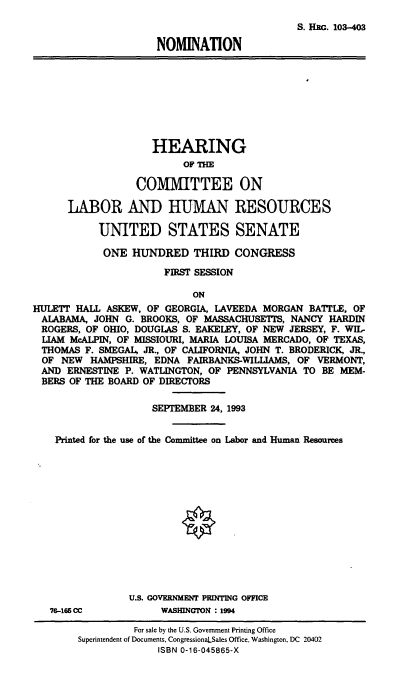 handle is hein.cbhear/nomhha0001 and id is 1 raw text is: S. HIc. 103-403
NOMINATION
HEARING
OF TH
COMMITTEE ON
LABOR AND HUMAN RESOURCES
UNITED STATES SENATE
ONE HUNDRED THIRD CONGRESS
FIRST SESSION
ON
HULETT HALL ASKEW, OF GEORGIA, LAVEEDA MORGAN BATTLE, OF
ALABAMA, JOHN G. BROOKS, OF MASSACHUSETTS, NANCY HARDIN
ROGERS, OF OHIO, DOUGLAS S. EAKELEY, OF NEW JERSEY, F. WIL-
LIAM McALPIN, OF MISSIOURI, MARIA LOUISA MERCADO, OF TEXAS,
THOMAS F. SMEGAI, JR., OF CALIFORNIA, JOHN T. BRODERICK, JR.,
OF NEW HAMPSHIRE, EDNA FAIRBANKS-WILLIAMS, OF VERMONT,
AND ERNESTINE P. WATLINGTON, OF PENNSYLVANIA TO BE MEM-
BERS OF THE BOARD OF DIRECTORS
SEPTEMBER 24, 1993
Printed for the use of the Committee on Labor and Human Resources
U.S. GOVERNMENT PRINTING OFFICE
76-166 CC          WASHINGTON : 1994
For sale by the U.S. Government Printing Office
Superintendent of Documents, CongressionaLSales Office, Washington, DC 20402
ISBN 0-16-045865-X


