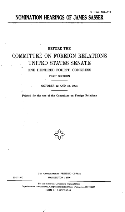 handle is hein.cbhear/nomhjs0001 and id is 1 raw text is: S. HRc. 104-319
NOMINATION HEARINGS OF JAMES SASSER

BEFORE THE
COMMITTEE ON FOREIGN RELATIONS
UNITED STATES SENATE
ONE HUNDRED FOURTH CONGRESS
FIRST SESSION
OCTOBER 12 AND 18, 1995
Printed for the use of the Committee on Foreign Relations

U.S. GOVERNMENT PRINTING OFFICE
WASHINGTON : 1996

20-371 CC

For sale by the U.S. Government Printing Office
Superintendent of Documents, Congressional Sales Office, Washington, DC 20402
ISBN 0-16-052256-0


