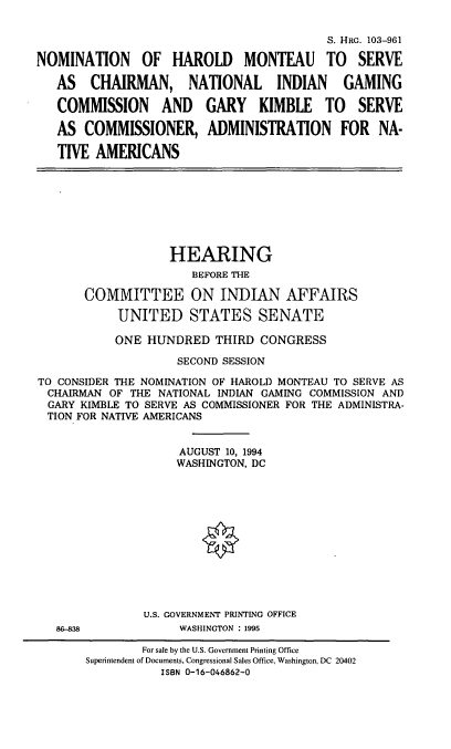 handle is hein.cbhear/nomhm0001 and id is 1 raw text is: S. HRO. 103-961
NOMINATION OF HAROLD MONTEAU TO SERVE
AS CHAIRMAN, NATIONAL INDIAN GAMING
COMMISSION AND GARY KIMBLE TO SERVE
AS COMMISSIONER, ADMINISTRATION FOR NA-
TIVE AMERICANS
HEARING
BEFORE THE
COMMITTEE ON INDIAN AFFAIRS
UNITED STATES SENATE
ONE HUNDRED THIRD CONGRESS
SECOND SESSION
TO CONSIDER THE NOMINATION OF HAROLD MONTEAU TO SERVE AS
CHAIRMAN OF THE NATIONAL INDIAN GAMING COMMISSION AND
GARY KIMBLE TO SERVE AS COMMISSIONER FOR THE ADMINISTRA-
TION FOR NATIVE AMERICANS
AUGUST 10, 1994
WASHINGTON, DC
U.S. GOVERNMENT PRINTING OFFICE
85-838            WASHINGTON : 1995

For sale by the U.S. Government Printing Office
Superintendent of Documents, Congressional Sales Office, Washington, DC 20402
ISBN 0-16-046862-0


