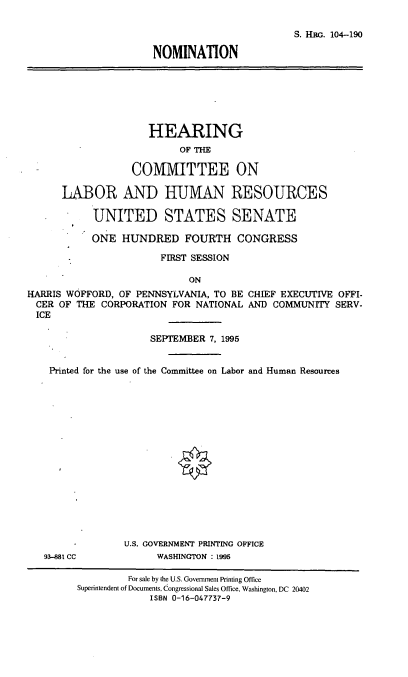 handle is hein.cbhear/nomhw0001 and id is 1 raw text is: S. KRG. 104-190
NOMINATION
HEARING
OF THE
CO1VIITTEE ON
LABOR AND HUMAN RESOURCES
UNITED STATES SENATE
ONE HUNDRED FOURTH CONGRESS
FIRST SESSION
ON
HARRIS WOFFORD, OF PENNSYLVANIA, TO BE CHIEF EXECUTIVE OFFI-
CER OF THE CORPORATION FOR NATIONAL AND COMMUNITY SERV-
ICE
SEPTEMBER 7, 1995
Printed for the use of the Committee on Labor and Human Resources
U.S. GOVERNMENT PRINTING OFFICE
93-881 CC            WASHINGTON : 1995
For sale by the U.S. Government Printing Office
Superintendent of Documents, Congressional Sales Office, Washington, DC 20402
ISBN 0-16-047737-9



