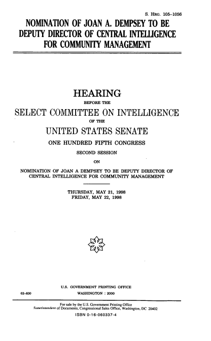 handle is hein.cbhear/nomjad0001 and id is 1 raw text is: S. HRG. 105-1056
NOMINATION OF JOAN A. DEMPSEY TO BE
DEPUTY DIRECTOR OF CENTRAL INTELLIGENCE
FOR COMMUNITY MANAGEMENT
HEARING
BEFORE THE
SELECT COMMITTEE ON INTELLIGENCE
OF THE
UNITED STATES SENATE
ONE HUNDRED FIFTH CONGRESS
SECOND SESSION
ON
NOMINATION OF JOAN A DEMPSEY TO BE DEPUTY DIRECTOR OF
CENTRAL INTELLIGENCE FOR COMMUNITY MANAGEMENT
THURSDAY, MAY 21, 1998
FRIDAY, MAY 22, 1998
U.S. GOVERNMENT PRINTING OFFICE
62-830             WASHINGTON : 2000
For sale by the U.S. Government Printing Office
Sunerintendent of Documents, Congressional Sales Office, Washington, DC 20402
ISBN 0-16-060337-4


