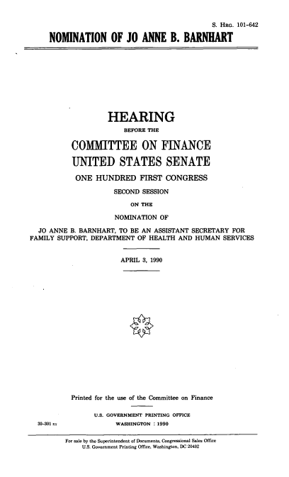 handle is hein.cbhear/nomjbb0001 and id is 1 raw text is: S. HRG. 101-642
NOMINATION OF JO ANNE B. BARNHART

HEARING
BEFORE THE
COMMITTEE ON FINANCE
UNITED STATES SENATE
ONE HUNDRED FIRST CONGRESS
SECOND SESSION
ON THE
NOMINATION OF

JO ANNE B. BARNHART, TO BE AN ASSISTANT SECRETARY FOR
FAMILY SUPPORT, DEPARTMENT OF HEALTH AND HUMAN SERVICES

APRIL 3, 1990

30-301 =

Printed for the use of the Committee on Finance
U.S. GOVERNMENT PRINTING OFFICE
WASHINGTON : 1990
For sale by the Superintendent of Documents, Congressional Sales Office
U.S. Government Printing Office, Washington, DC 20402


