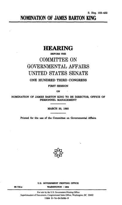 handle is hein.cbhear/nomjbk0001 and id is 1 raw text is: S. Hrg. 103-432
NOMINATION OF JAMES BARTON KING

HEARING
BEFORE THE
COMMITTEE ON
GOVERNMENTAL AFFAIRS
UNITED STATES SENATE
ONE HUNDRED THIRD CONGRESS
FIRST SESSION
ON
NOMINATION OF JAMES BARTON KING TO BE DIRECTOR, OFFICE OF
PERSONNEL MANAGEMENT
MARCH 30, 1993
Printed for the use of the Committee on Governmental Affairs
U.S. GOVERNMENT PRINTING OFFICE
66-783ce            WASHINGTON :1994
For sale by the U.S. Government Printing Office
Superintendent of Documents, Congressional Sales Office, Washington, DC 20402
ISBN 0-16-043686-9


