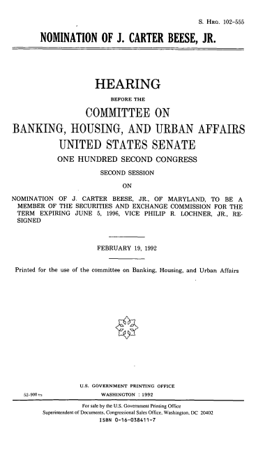 handle is hein.cbhear/nomjcb0001 and id is 1 raw text is: S. HaG. 102-555

NOMINATION OF J. CARTER BEESE, JR.

HEARING
BEFORE THE
COMMITTEE ON
BANKING, HOUSING, AND URBAN AFFAIRS
UNITED STATES SENATE
ONE HUNDRED SECOND CONGRESS
SECOND SESSION
ON
NOMINATION OF J. CARTER BEESE, JR., OF MARYLAND, TO BE A
MEMBER OF THE SECURITIES AND EXCHANGE COMMISSION FOR THE
TERM EXPIRING JUNE 5, 1996, VICE PHILIP R. LOCHNER, JR., RE-
SIGNED
FEBRUARY 19, 1992
Printed for the use of the committee on Banking, Housing, and Urban Affairs
U.S. GOVERNMENT PRINTING OFFICE
52-900-             WASHINGTON : 1992
For sale by the U.S. Government Printing Office
Superintendent of Documents, Congressional Sales Office, Washington, DC 20402
ISBN 0-16-038411-7


