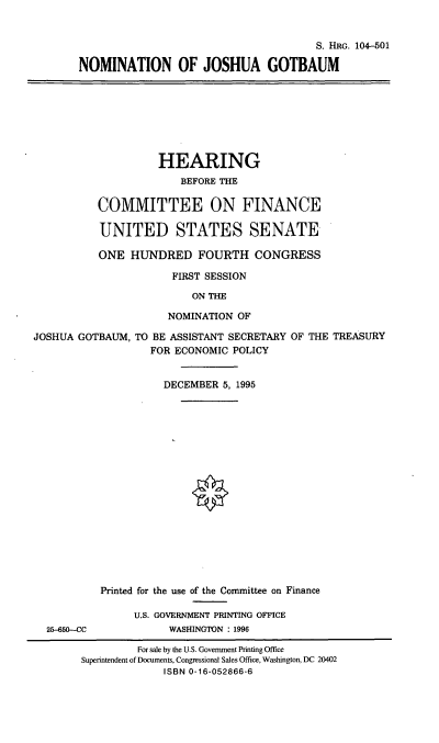 handle is hein.cbhear/nomjg0001 and id is 1 raw text is: S. HRG. 104-501
NOMINATION OF JOSHUA GOTBAUM
HEARING
BEFORE THE
COMMITTEE ON FINANCE
UNITED STATES SENATE
ONE HUNDRED FOURTH CONGRESS
FIRST SESSION
ON THE
NOMINATION OF
JOSHUA GOTBAUM, TO BE ASSISTANT SECRETARY OF THE TREASURY
FOR ECONOMIC POLICY
DECEMBER 5, 1995
Printed for the use of the Committee on Finance
U.S. GOVERNMENT PRINTING OFFICE
25-650--CC          WASHINGTON : 1996
For sale by the U.S. Government Printing Office
Superintendent of Documents, Congressional Sales Office, Washington, DC 20402
ISBN 0-16-052866-6


