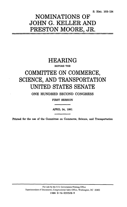 handle is hein.cbhear/nomjgk0001 and id is 1 raw text is: S. HiRs. 102-124
NOMINATIONS OF
JOHN G. KELLER AND
PRESTON MOORE, JR.
HEARING
BEFORE THE
COMMITTEE ON COMMERCE,
SCIENCE, AND TRANSPORTATION
UNITED STATES SENATE
ONE HUNDRED SECOND CONGRESS
FIRST SESSION
APRIL 24, 1991
Printed for the use of the Committee on Commerce, Science, and Transportation

For sale by the U.S. Government Printing Office
Superintendent of Documents, Congressional Sales Office, Washington, DC 20402
ISBN 0-16-035328-9


