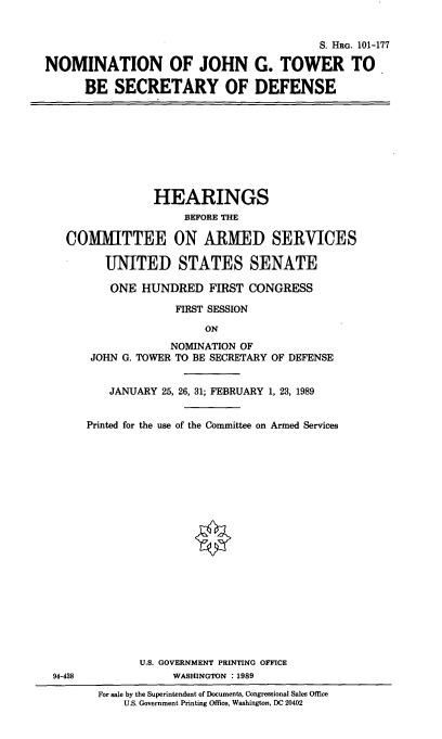 handle is hein.cbhear/nomjgt0001 and id is 1 raw text is: S. HRG. 101-177
NOMINATION OF JOHN G. TOWER TO
BE SECRETARY OF DEFENSE

HEARINGS
BEFORE THE
COMMITTEE ON ARMED SERVICES
UNITED STATES SENATE
ONE HUNDRED FIRST CONGRESS
FIRST SESSION
ON
NOMINATION OF
JOHN G. TOWER TO BE SECRETARY OF DEFENSE
JANUARY 25, 26, 31; FEBRUARY 1, 23, 1989
Printed for the use of the Committee on Armed Services

94-438

U.S. GOVERNMENT PRINTING OFFICE
WASHINGTON : 1989
For sale by the Superintendent of Documents, Congressional Sales Office
U.S. Government Printing Office, Washington, DC 20402


