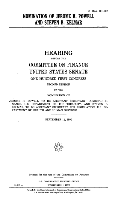 handle is hein.cbhear/nomjhp0001 and id is 1 raw text is: S. HRG. 101-967
NOMINATION OF JEROME H. POWEll
AND STEVEN B. KELMAR
HEARING
BEFORE THE
COMMITTEE ON FINANCE
UNITED STATES SENATE
ONE HUNDRED FIRST CONGRESS
SECOND SESSION
ON THE
NOMINATION OF
JEROME H. POWELL TO BE ASSISTANT SECRETARY, DOMESTIC FI-
NANCE, U.S. DEPARTMENT OF THE TREASURY, AND STEVEN B.
KELMAR, TO BE ASSISTANT SECRETARY FOR LEGISLATION, U.S. DE-
PARTMENT OF HEALTH AND HUMAN SERVICES
SEPTEMBER 11, 1990
Printed for the use of the Committee on Finance
U.S. GOVERNMENT PRINTING OFFICE
35317              WASHINGTON : 1990
For sale by the Superintendent of Documents, Congressional Sales Office
U.S. Government Printing Office, Washington, DC 20402


