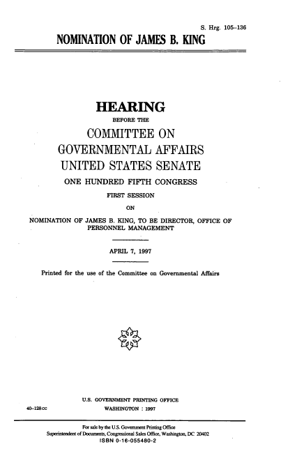 handle is hein.cbhear/nomjk0001 and id is 1 raw text is: S. Hrg. 105-136
NOMINATION OF JAMES B. KING

HEARING
BEFORE THE
COMMITTEE ON
GOVERNMENTAL AFFAIRS
UNITED STATES SENATE
ONE HUNDRED FIFTH CONGRESS
FIRST SESSION
ON
NOMINATION OF JAMES B. KING, TO BE DIRECTOR, OFFICE OF
PERSONNEL MANAGEMENT
APRIL 7, 1997
Printed for the use of the Committee on Governmental Affairs
U.S. GOVERNMENT PRINTING OFFICE
40-128cc            WASHINGTON : 1997
For sale by the U.S. Government Printing Office
Superintendent of Documents, Congressional Sales Office, Washington, DC 20402
ISBN 0-16-055480-2


