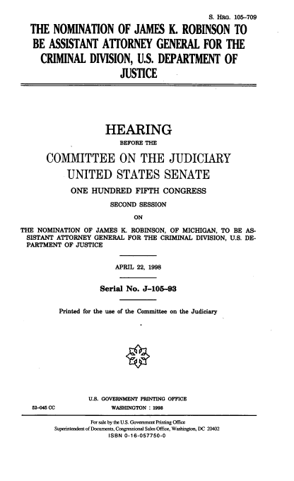 handle is hein.cbhear/nomjkr0001 and id is 1 raw text is: S. HRG. 105-709
THE NOMINATION OF JAMES K. ROBINSON TO
BE ASSISTANT ATTORNEY GENERAL FOR THE
CRIMINAL DIVISION, U.S. DEPARTMENT OF
JUSTICE
HEARING
BEFORE THE
COMMITTEE ON THE JUDICIARY
UNITED STATES SENATE
ONE HUNDRED FIFTH CONGRESS
SECOND SESSION
ON
THE NOMINATION OF JAMES I_ ROBINSON, OF MICHIGAN, TO BE AS-
SISTANT ATTORNEY GENERAL FOR THE CRIMINAL DIVISION, U.S. DE-
PARTMENT OF JUSTICE
APRIL 22, 1998
Serial No. J-105-93
Printed for the use of the Committee on the Judiciary
U.S. GOVERNMENT PRINTING OFFICE
52-045 CC         WASHINGTON : 1998

For sale by the U.S. Government Printing Office
Superintendent of Documents, Congressional Sales Office, Washington, DC 20402
ISBN 0-16-057750-0


