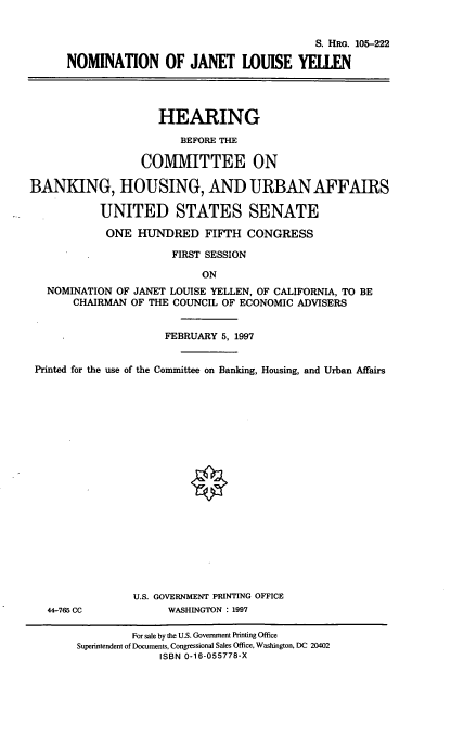 handle is hein.cbhear/nomjly0001 and id is 1 raw text is: S. HRG. 105-222
NOMINATION OF JANET LOUISE YELLEN
HEARING
BEFORE THE
COMMITTEE ON
BANKING, HOUSING, AND URBAN AFFAIRS
UNITED STATES SENATE
ONE HUNDRED FIFTH CONGRESS
FIRST SESSION
ON
NOMINATION OF JANET LOUISE YELLEN, OF CALIFORNIA, TO BE
CHAIRMAN OF THE COUNCIL OF ECONOMIC ADVISERS
FEBRUARY 5, 1997
Printed for the use of the Committee on Banking, Housing, and Urban Affairs
U.S. GOVERNMENT PRINTING OFFICE
44-765 CC           WASHINGTON : 1997
For sale by the U.S. Government Printing Office
Superintendent of Documents, Congressional Sales Office, Washington, DC 20402
ISBN 0-16-055778-X


