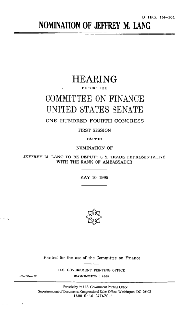 handle is hein.cbhear/nomjml0001 and id is 1 raw text is: S. HRG. 104-101
NOMINATION OF JEFFREY M. LANG
HEARING
BEFORE THE
COMMITTEE ON FINANCE
UNITED STATES SENATE
ONE HUNDRED FOURTH CONGRESS
FIRST SESSION
ON THE
NOMINATION OF
JEFFREY M. LANG TO BE DEPUTY U.S. TRADE REPRESENTATIVE
WITH THE RANK OF AMBASSADOR
MAY 10, 1995
Printed for the use of the Committee on Finance
U.S. GOVERNMENT PRINTING OFFICE
92-695-CC            WASHINGTON : 1995
For sale by the U.S. Government Printing Office
Superintendent of Documents, Congressional Sales Office, Washington, DC 20402
ISBN 0-16-047470-1


