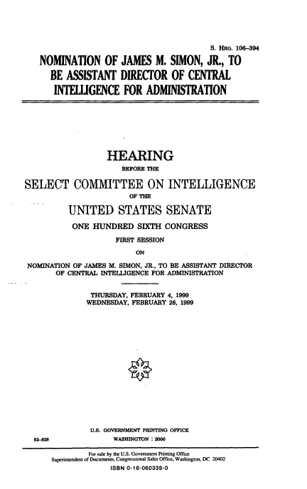 handle is hein.cbhear/nomjms0001 and id is 1 raw text is: 



                                       S. HRG. 10-394
NOMINATION OF JAMES M. SIMON, JR., TO
  BE ASSISTANT DIRECTOR OF CENTRAL
  INTELIGENCE FOR ADMINISTRATION


                   HEARING
                      BEFOIE THE

SELECT COMMITTEE ON INTELLIGENCE
                        OF nTE

          UNITED STATES SENATE
          ONE HUNDRED SIXTH CONGRESS
                     FIRST SESSION
                         ON
 NOMINATION OF JAMES M. SIMON, JR., TO BE ASSISTANT DIRECTOR
       OF CENTRAL INTELLIGENCE FOR ADMINISTRATION

               THURSDAY, FEBRUARY 4, 1999
               WEDNESDAY, FEBRUARY 26, 1999


U.S. GOVERNMENT PRINTING OFFICE
     WASHINGTON : 2000


62-828


        For sale by the U.S. Government Printing Office
Superintendent of Documents, Congressional Sales Office, Washington, DC 20402
             ISBN 0-16-060339-0


