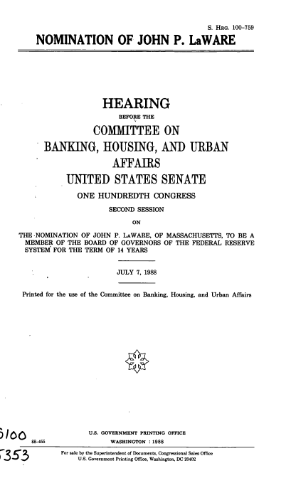 handle is hein.cbhear/nomjplaw0001 and id is 1 raw text is: S. HRG. 100-759
NOMINATION OF JOHN P. LaWARE

HEARING
BEFORE THE
COMMITTEE ON
BANKING, HOUSING, AND URBAN
AFFAIRS
UNITED STATES SENATE
ONE HUNDREDTH CONGRESS
SECOND SESSION
ON
THE -NOMINATION OF JOHN P. LAWARE, OF MASSACHUSETTS, TO BE A
MEMBER OF THE BOARD OF GOVERNORS OF THE FEDERAL RESERVE
SYSTEM FOR THE TERM OF 14 YEARS
JULY 7, 1988
Printed for the use of the Committee on Banking, Housing, and Urban Affairs

88-455

U.S. GOVERNMENT PRINTING OFFICE
WASHINGTON :1988
For sale by the Superintendent of Documents, Congressional Sales Office
U.S. Government Printing Office, Washington, DC 20402


