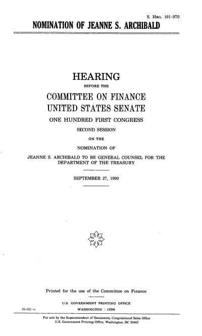 handle is hein.cbhear/nomjsa0001 and id is 1 raw text is: S. HRG. 101-970
NOMINATION OF JEANNE S. ARCHIBALD

HEARING
BEFORE THE
CO1MTTEE ON FINANCE
UNITED STATES SENATE
ONE HUNDRED FIRST CONGRESS
SECOND SESSION
ON THE
NOMINATION OF
JEANNE S. ARCHIBALD TO BE GENERAL COUNSEL FOR THE
DEPARTMENT OF THE TREASURY
SEPTEMBER 27, 1990

Printed for the use of the Committee on Finance
U.S. GOVERNMENT PRINTING OFFICE
WASHINGTON : 1990
For sale by the Superintendent of Documents, Congressional Sales Office
U.S. Government Printing Office, Washington, DC 20402

35-351


